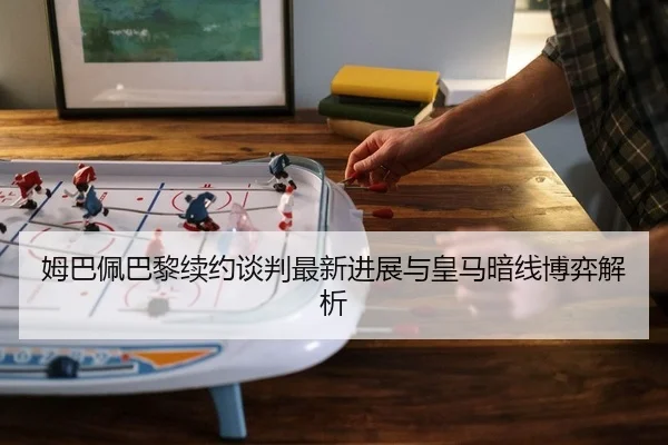 姆巴佩巴黎续约谈判最新进展与皇马暗线博弈解析